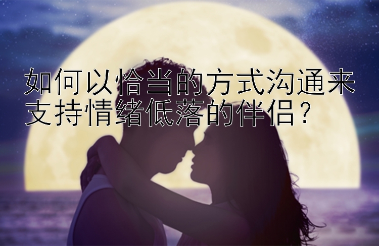 如何以恰当的方式沟通来支持情绪低落的伴侣？