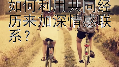 如何利用共同经历来加深情感联系？