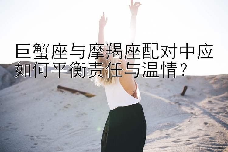 巨蟹座与摩羯座配对中应如何平衡责任与温情？