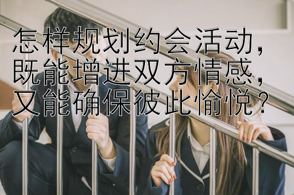 怎样规划约会活动，既能增进双方情感，又能确保彼此愉悦？