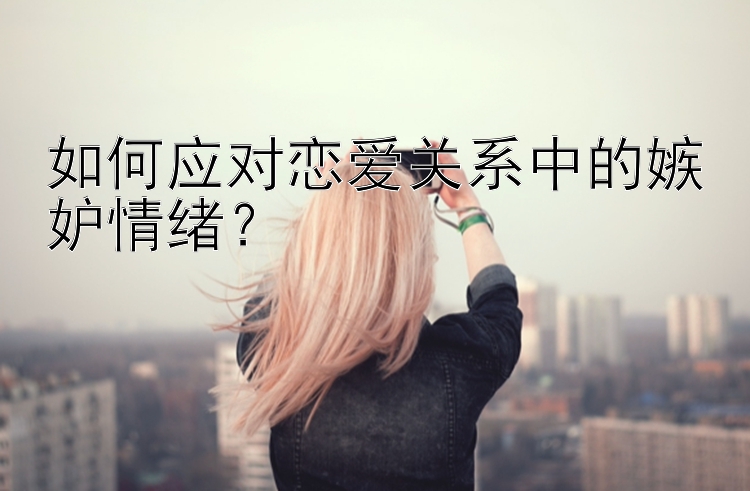 如何应对恋爱关系中的嫉妒情绪？