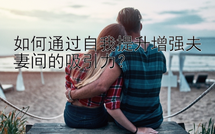 如何通过自我提升增强夫妻间的吸引力？