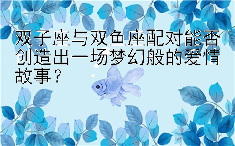 双子座与双鱼座配对能否创造出一场梦幻般的爱情故事？