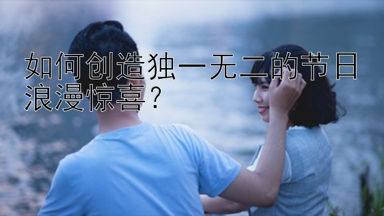 如何创造独一无二的节日浪漫惊喜？