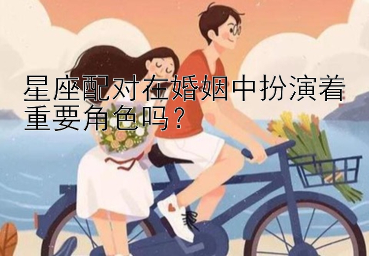 星座配对在婚姻中扮演着重要角色吗？