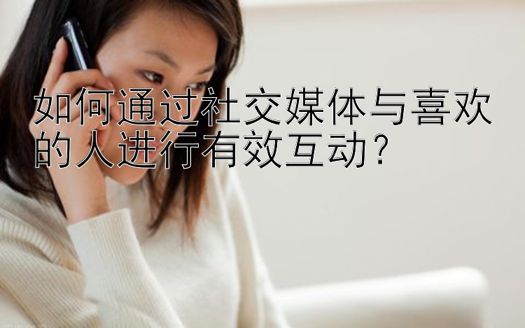 如何通过社交媒体与喜欢的人进行有效互动？