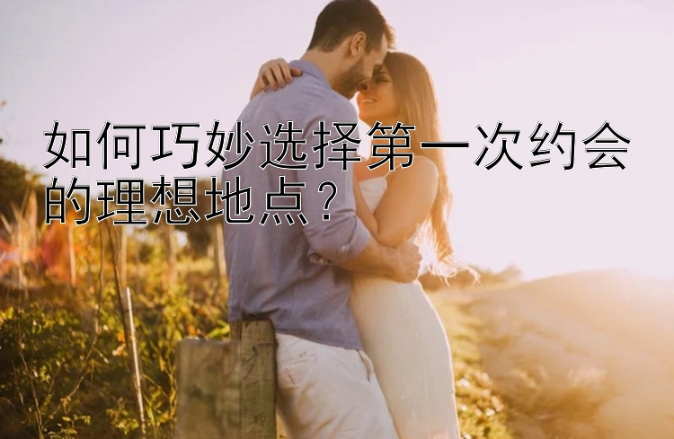 如何巧妙选择第一次约会的理想地点？