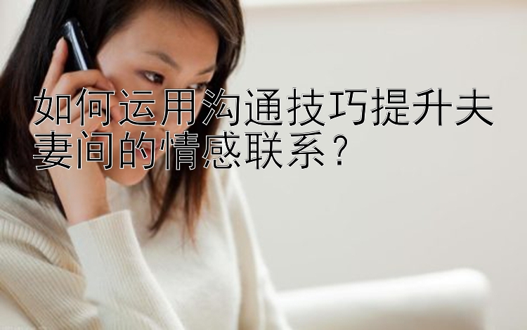 如何运用沟通技巧提升夫妻间的情感联系？