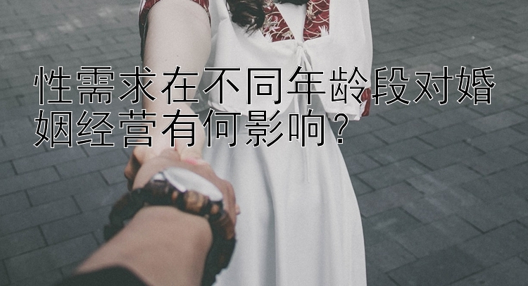 性需求在不同年龄段对婚姻经营有何影响？