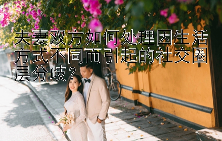 夫妻双方如何处理因生活方式不同而引起的社交圈层分歧？