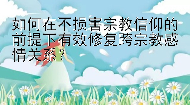 如何在不损害宗教信仰的前提下有效修复跨宗教感情关系？