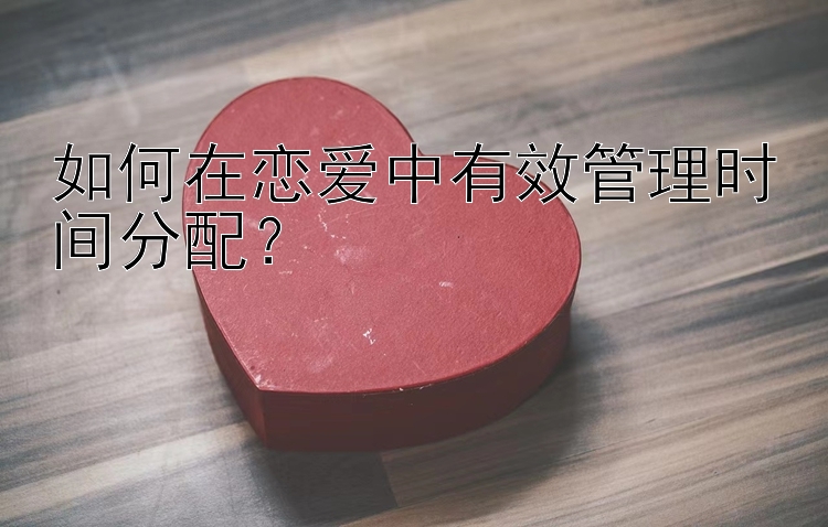 如何在恋爱中有效管理时间分配？