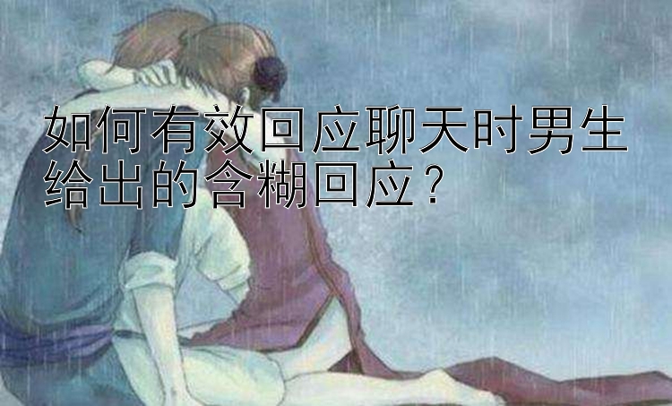 如何有效回应聊天时男生给出的含糊回应？