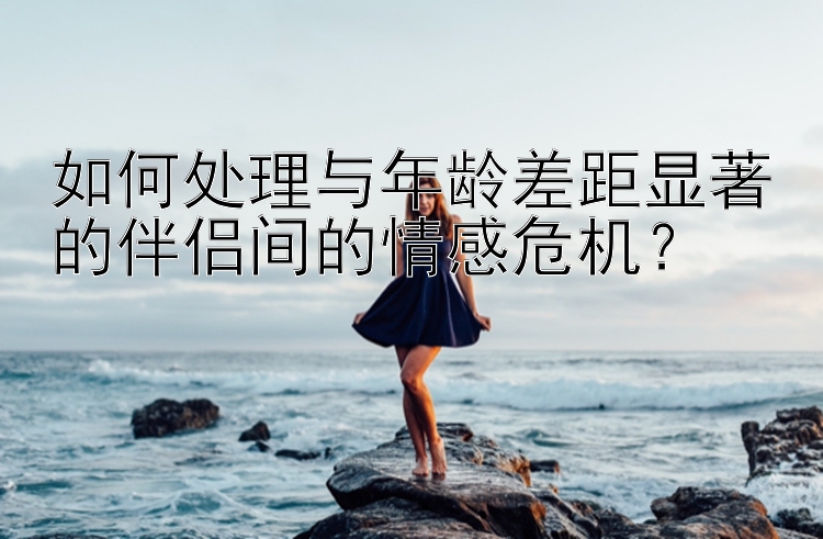 如何处理与年龄差距显著的伴侣间的情感危机？