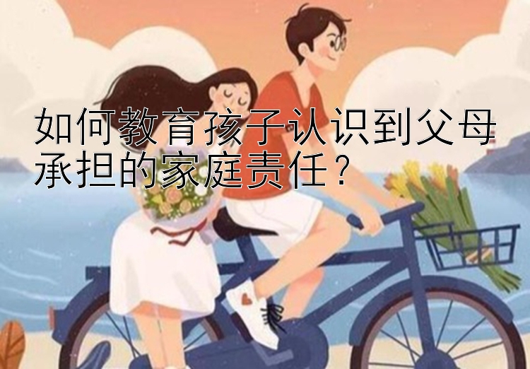 如何教育孩子认识到父母承担的家庭责任？