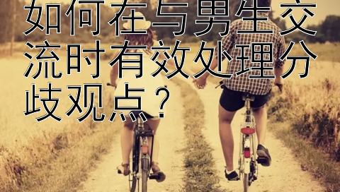 如何在与男生交流时有效处理分歧观点？