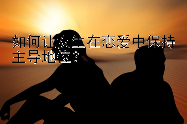 如何让女生在恋爱中保持主导地位？