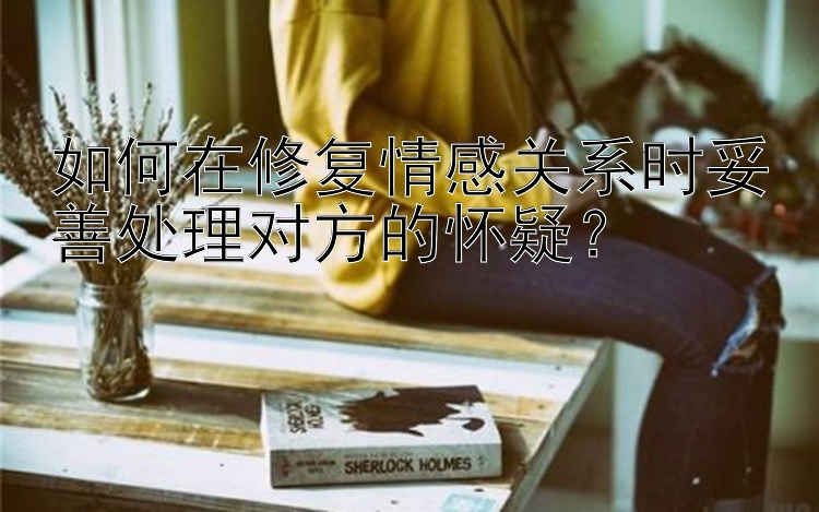 如何在修复情感关系时妥善处理对方的怀疑？