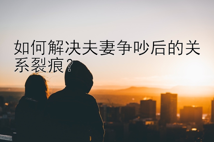 如何解决夫妻争吵后的关系裂痕？