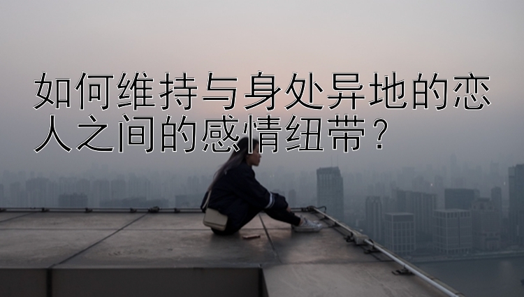 如何维持与身处异地的恋人之间的感情纽带？