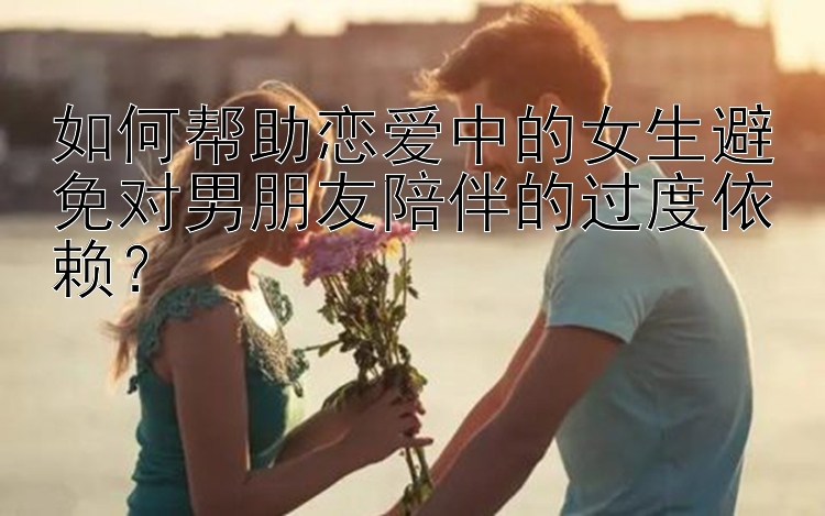 如何帮助恋爱中的女生避免对男朋友陪伴的过度依赖？