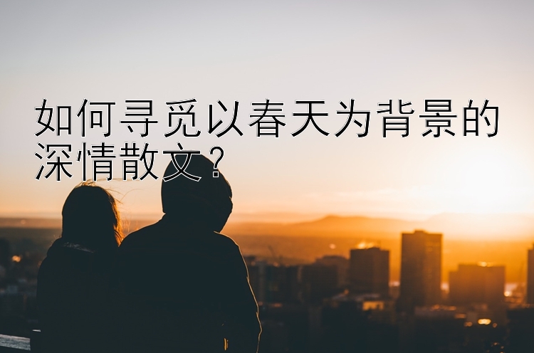 如何寻觅以春天为背景的深情散文？