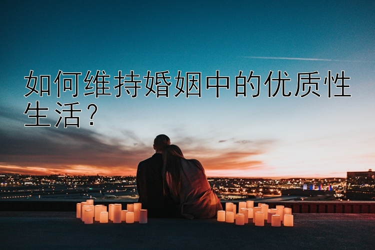 如何维持婚姻中的优质性生活？