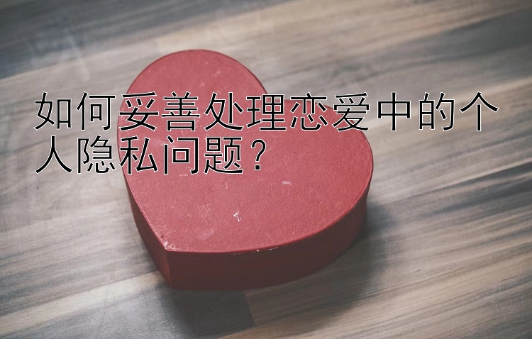 如何妥善处理恋爱中的个人隐私问题？