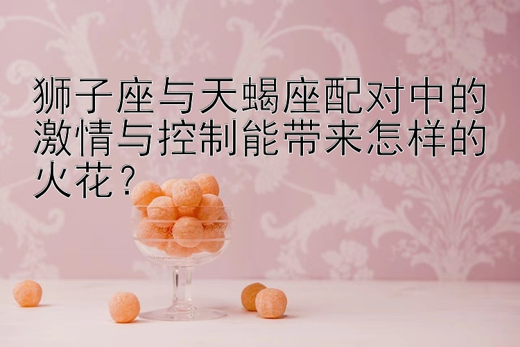 狮子座与天蝎座配对中的激情与控制能带来怎样的火花？