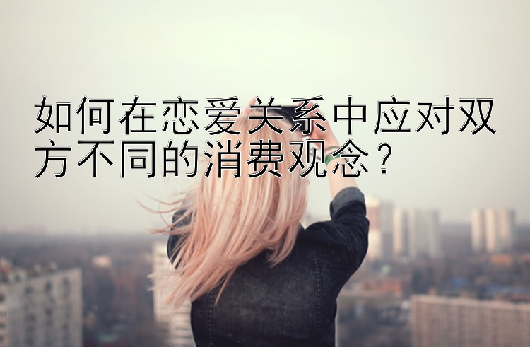 如何在恋爱关系中应对双方不同的消费观念？