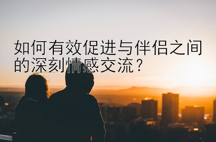 如何有效促进与伴侣之间的深刻情感交流？