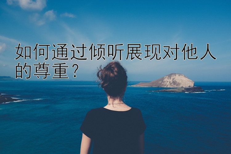 如何通过倾听展现对他人的尊重？