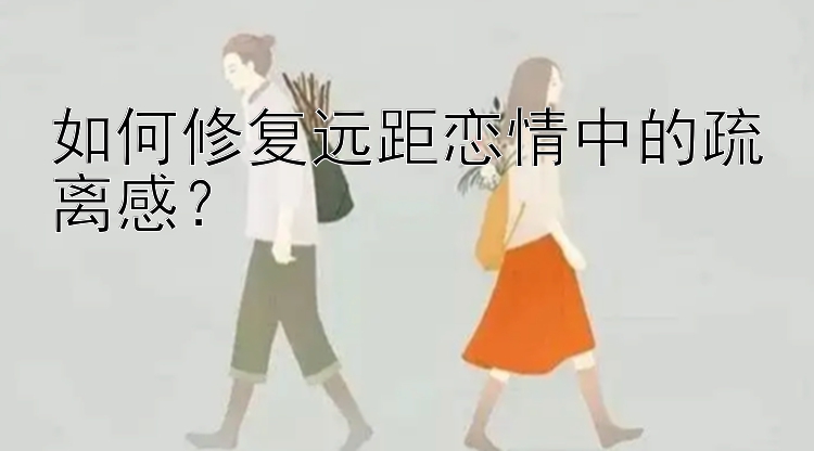 如何修复远距恋情中的疏离感？