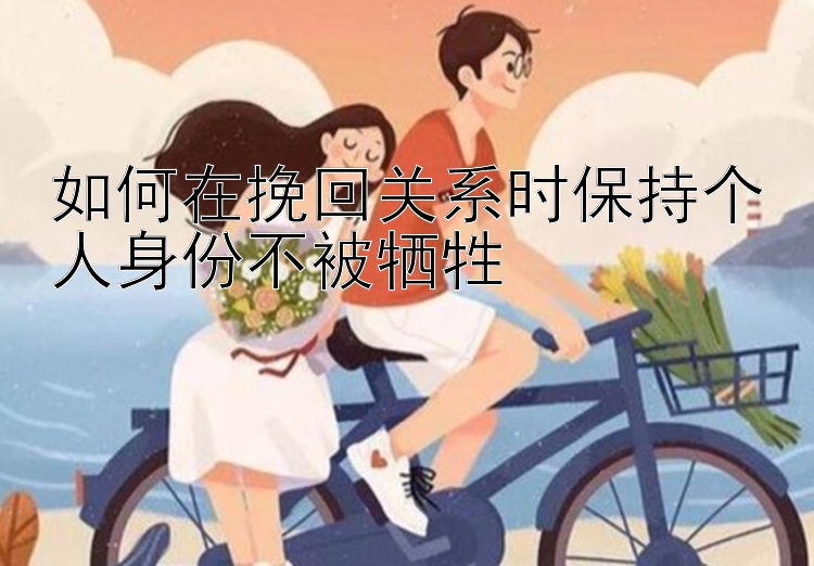 如何在挽回关系时保持个人身份不被牺牲