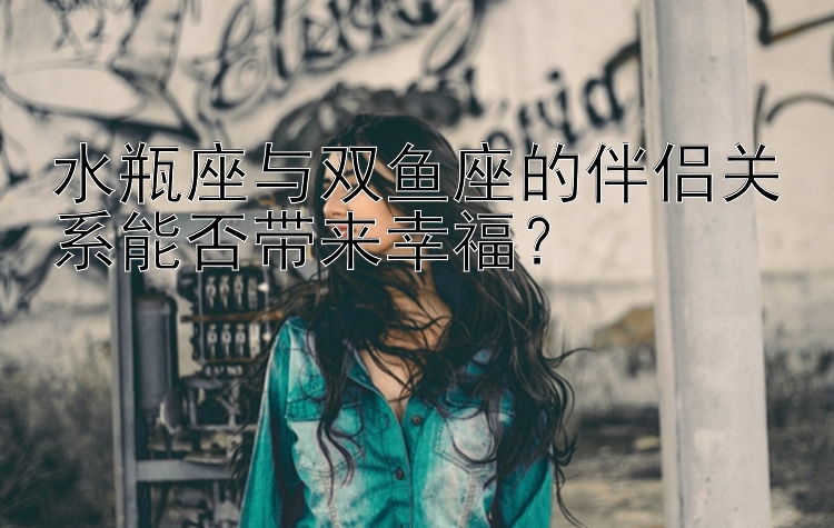 水瓶座与双鱼座的伴侣关系能否带来幸福？