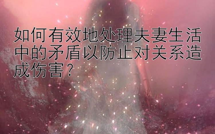 如何有效地处理夫妻生活中的矛盾以防止对关系造成伤害？