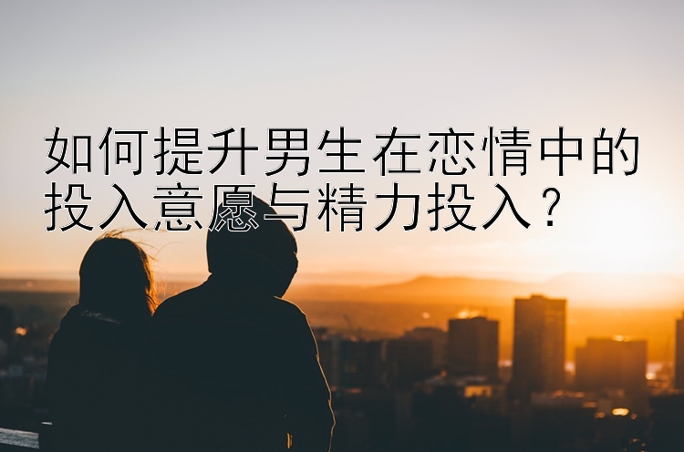 如何提升男生在恋情中的投入意愿与精力投入？