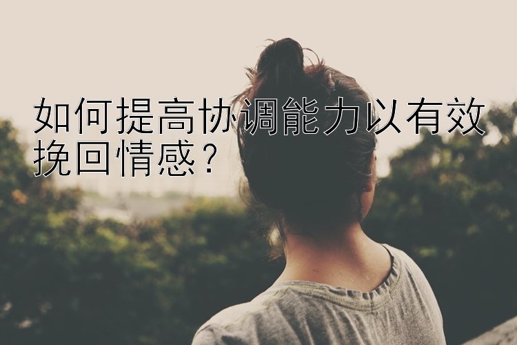 如何提高协调能力以有效挽回情感？