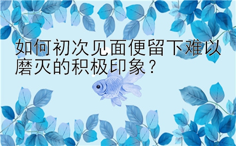 如何初次见面便留下难以磨灭的积极印象？