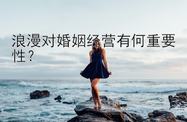 浪漫对婚姻经营有何重要性？