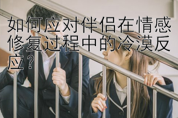 如何应对伴侣在情感修复过程中的冷漠反应？