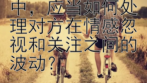 在情感修复过程中，应当如何处理对方在情感忽视和关注之间的波动？