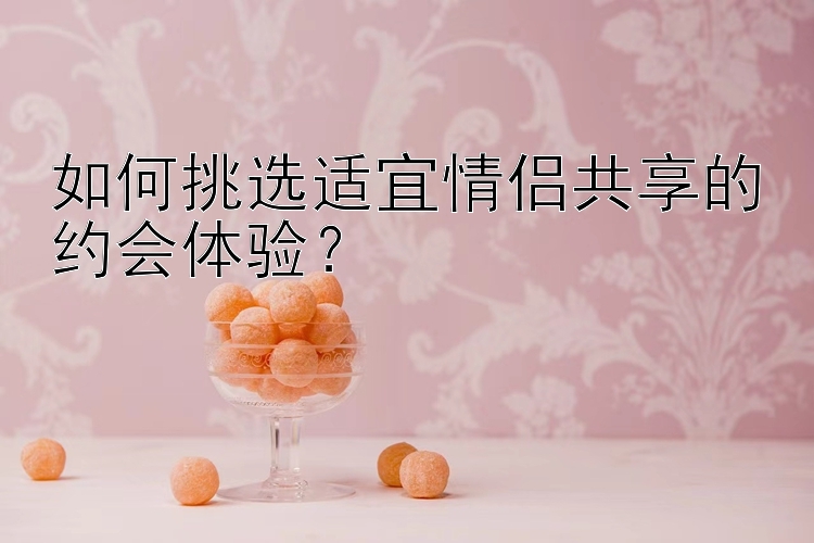 如何挑选适宜情侣共享的约会体验？