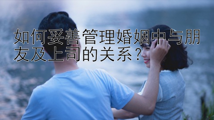 如何妥善管理婚姻中与朋友及上司的关系？