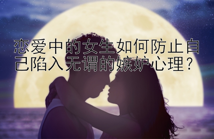 恋爱中的女生如何防止自己陷入无谓的嫉妒心理？