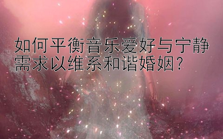 如何平衡音乐爱好与宁静需求以维系和谐婚姻？