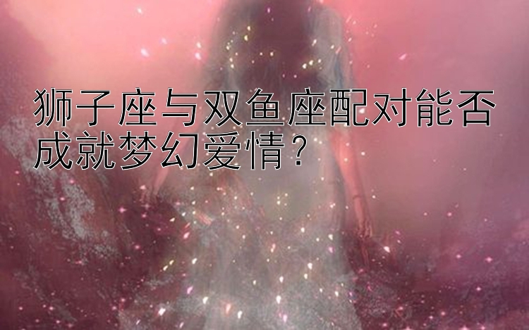 狮子座与双鱼座配对能否成就梦幻爱情？