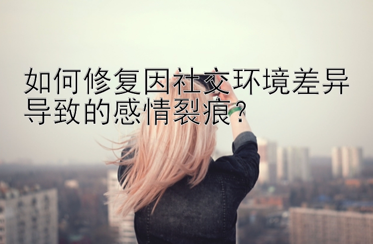 如何修复因社交环境差异导致的感情裂痕？