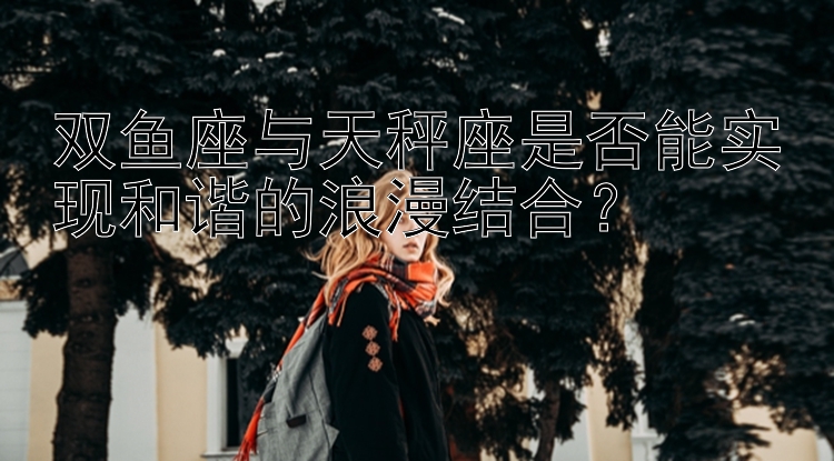 双鱼座与天秤座是否能实现和谐的浪漫结合？