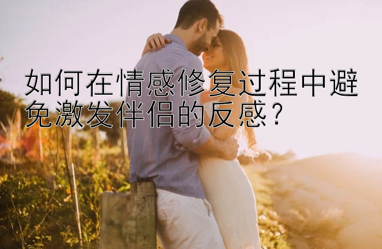 如何在情感修复过程中避免激发伴侣的反感？